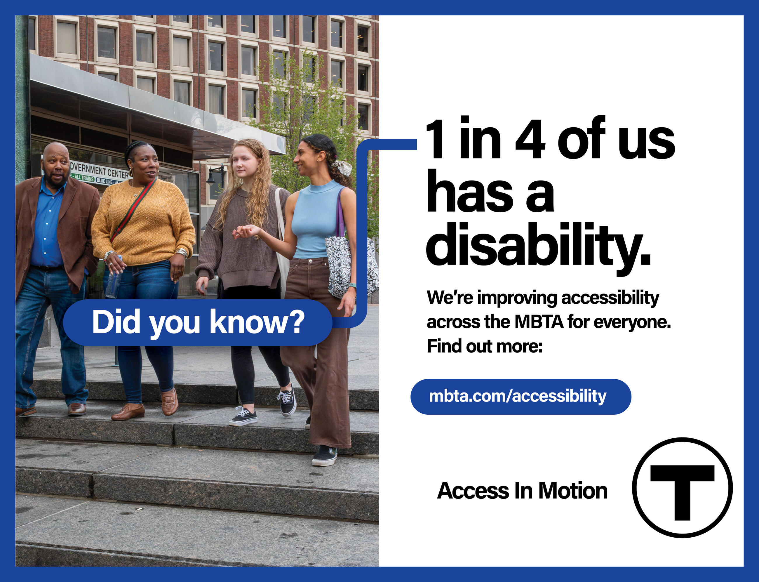 Four people descend a staircase outside the Government Center T station: a bald African American man; an African American woman holding a water bottle; a white woman with curly blonde hair, and a young Latina woman. The words “Did you know?” appear in a blue bubble in the foreground. Text reads: “1 in 4 of us has a disability.” Smaller text reads: “We’re improving accessibility across the MBTA for everyone. Find out more: mbta.com/accessibility” followed by the “Access In Motion” tagline and the T logo.