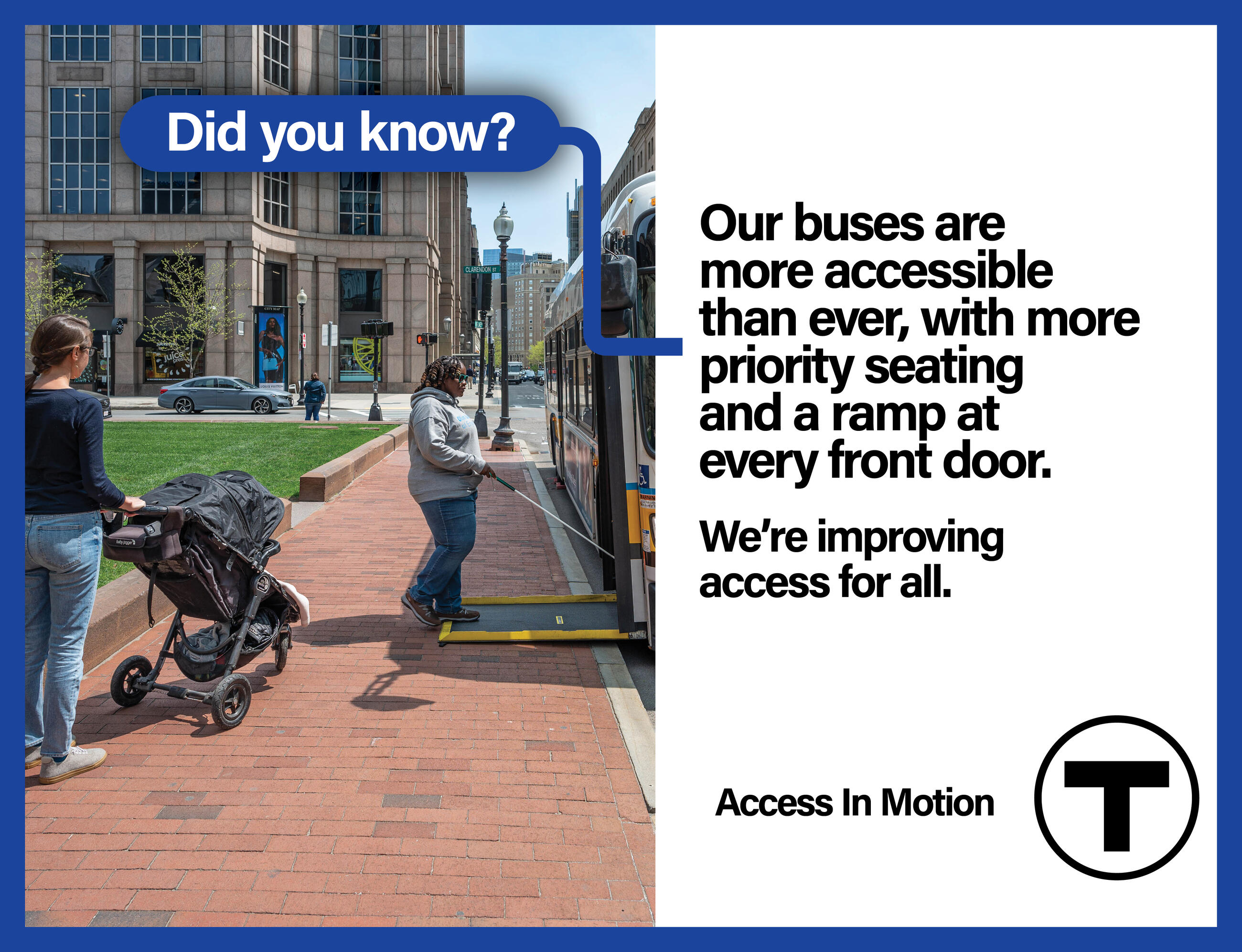 On a city sidewalk, an African American woman wearing sunglasses and using a white cane boards a bus using the ramp. A white woman pushing a stroller waits to board behind her. The words “Did you know?” appear in a blue bubble in the foreground.  Text reads: “Our buses are more accessible than ever, with more priority seating and a ramp at every front door.” Smaller text reads: “We’re improving access for all.” followed by the “Access In Motion” tagline and the T logo.