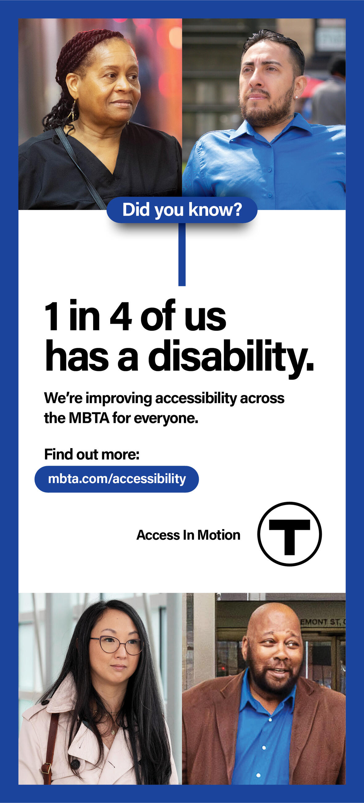 Four headshots, from top to bottom: an African American woman with her braids pulled back; a Latino man with facial hair; an Asian American woman wearing glasses; and a bald African American man. Text reads: “Did you know? 1 in 4 of us has a disability.” Smaller text reads: “We’re improving accessibility across the MBTA for everyone. Find out more: mbta.com/accessibility” followed by the “Access In Motion” tagline and the T logo.