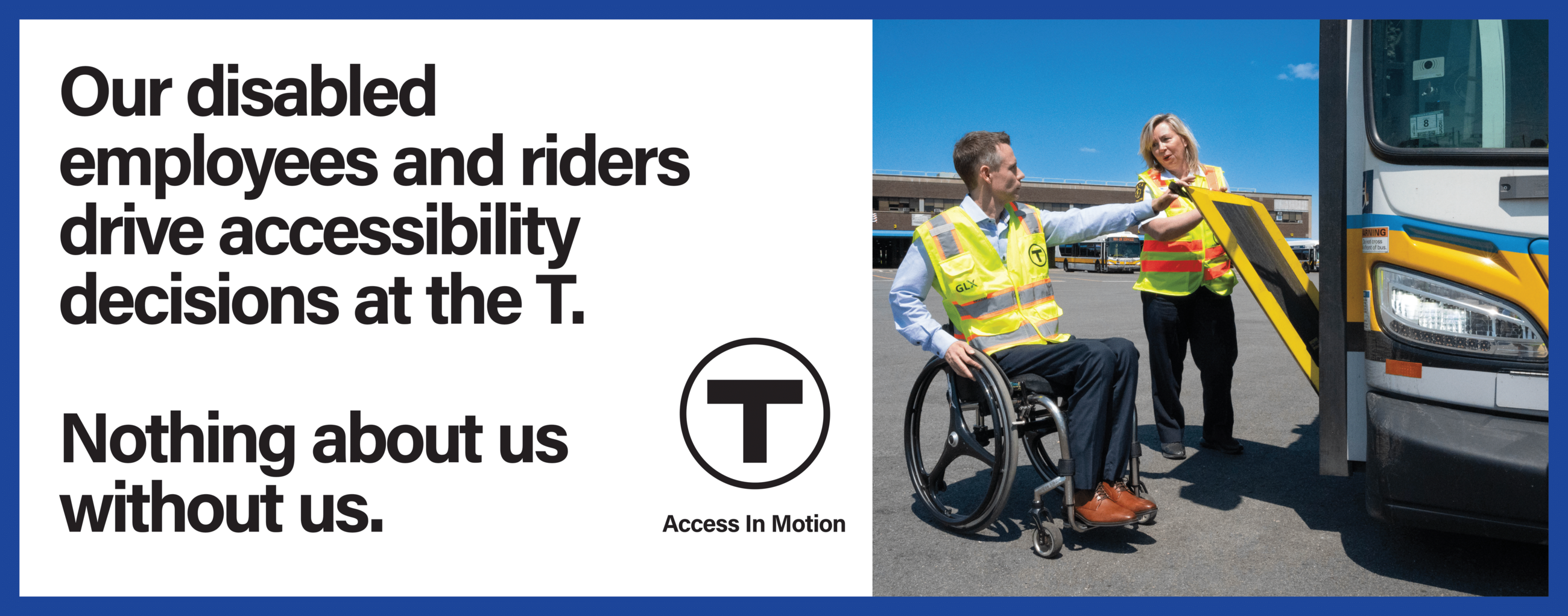 An MBTA employee, who is a white man using a manual wheelchair, holds the edge of a partially lowered bus ramp as he speaks with a colleague, an ambulatory white woman. Both wear yellow safety vests. Text reads: “Our disabled employees and riders drive accessibility decisions at the T. Nothing about us without us.” followed by the T logo and the “Access In Motion” tagline.