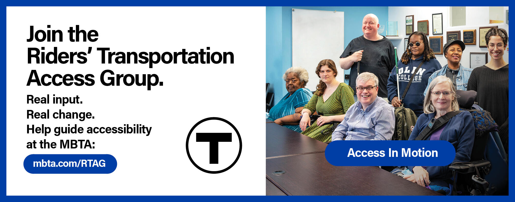 A group of people pose next to a conference table. The tagline “Access In Motion” appears in a blue bubble in the foreground. Text reads: “Join the Riders’ Transportation Access Group.” Smaller text reads: “Real input. Real change. Help guide accessibility at the MBTA: mbta.com/RTAG” followed by the T logo and the “Access in Motion” tagline.