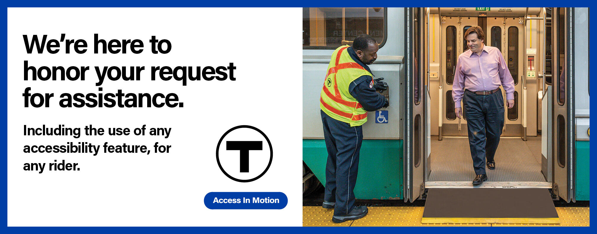 A white man with a non-apparent disability alights a Green Line train using a bridge plate. He smiles at the MBTA employee assisting him, an African American man wearing a yellow safety vest. Text reads: “We’re here to honor your request for assistance.” Smaller text reads: “Including the use of any accessibility feature, for any rider.” followed by the T logo and the “Access In Motion” tagline.