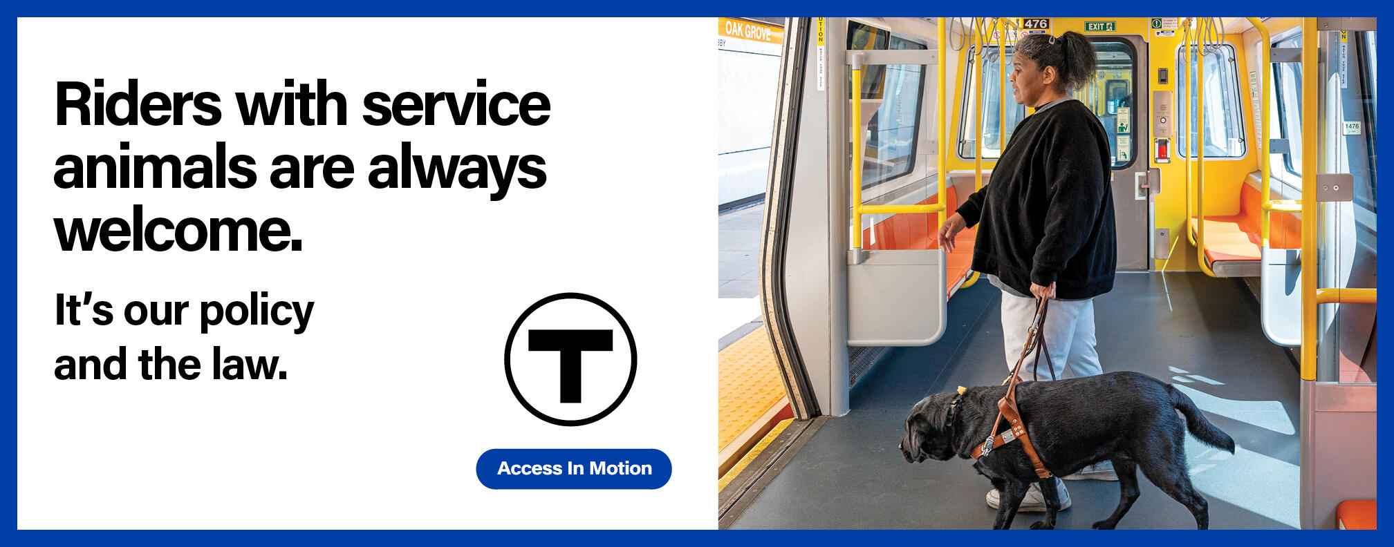 On an Orange Line train, an African American woman using a black Lab guide dog walks toward the doors to alight. Text reads: “Riders with service animals are always welcome.” Smaller text reads: “It’s our policy and the law.” followed by the T logo and the “Access In Motion” tagline.